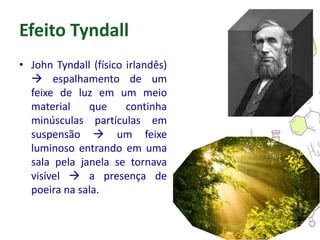 Efeito Tyndall
• John Tyndall (físico irlandês)
 espalhamento de um
feixe de luz em um meio
material que continha
minúsculas partículas em
suspensão  um feixe
luminoso entrando em uma
sala pela janela se tornava
visível  a presença de
poeira na sala.
 