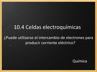 10.4 Celdas electroquímicas
¿Puede utilizarse el intercambio de electrones para
producir corriente eléctrico?
Química
 
