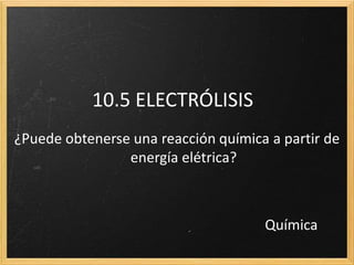 10.5 ELECTRÓLISIS
¿Puede obtenerse una reacción química a partir de
energía elétrica?
Química
 