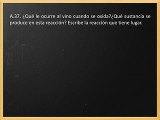 A.37. ¿Qué le ocurre al vino cuando se oxida?¿Qué sustancia se
produce en esta reacción? Escribe la reacción que tiene lugar.
 