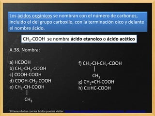 Los ácidos orgánicos se nombran con el número de carbonos,
incluido el del grupo carboxilo, con la terminación oico y delante
el nombre ácido.
A.38. Nombra:
a) HCOOH
b) CH3-CH2-COOH
c) COOH-COOH
d) COOH-CH2-COOH
e) CH3-CH-COOH

CH3
f) CH3-CH-CH2-COOH

CH3
g) CH2=CH-COOH
h) C≡HC-COOH
CH3-COOH se nombra ácido etanoico o ácido acético
Si tienes dudas con los ácidos puedes visitar: http://www.alonsoformula.com/organica/acidos_carboxilicos.htm
 
