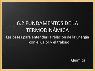 6.2 FUNDAMENTOS DE LA 
TERMODINÁMICA 
Las bases para entender la relación de la Energía 
con el Calor y el trabajo 
Química 
 