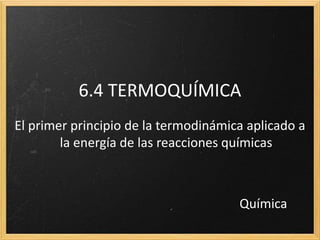 6.4 TERMOQUÍMICA 
El primer principio de la termodinámica aplicado a 
la energía de las reacciones químicas 
Química 
 