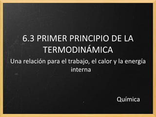 6.3 PRIMER PRINCIPIO DE LA 
TERMODINÁMICA 
Una relación para el trabajo, el calor y la energía 
interna 
Química 
 
