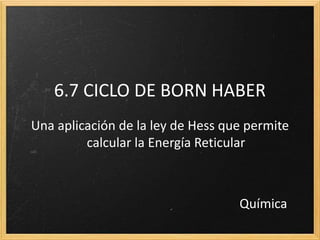 6.7 CICLO DE BORN HABER 
Una aplicación de la ley de Hess que permite 
calcular la Energía Reticular 
Química 
 