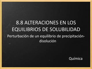 8.8 ALTERACIONES EN LOS
EQUILIBRIOS DE SOLUBILIDAD
Perturbación de un equilibrio de precipitación-
disolución
Química
 
