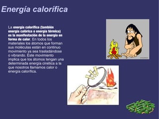 Energía calorífica
La energía calorífica (también
energía calórica o energía térmica)
es la manifestación de la energía en
forma de calor. En todos los
materiales los átomos que forman
sus moléculas están en continuo
movimiento ya sea trasladándose
o vibrando. Este movimiento
implica que los átomos tengan una
determinada energía cinética a la
que nosotros llamamos calor o
energía calorífica.

 
