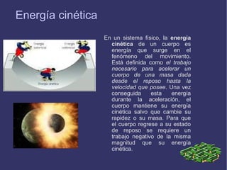 Energía cinética
En un sistema físico, la energía
cinética de un cuerpo es
energía que surge en el
fenómeno del movimiento.
Está definida como el trabajo
necesario para acelerar un
cuerpo de una masa dada
desde el reposo hasta la
velocidad que posee. Una vez
conseguida
esta
energía
durante la aceleración, el
cuerpo mantiene su energía
cinética salvo que cambie su
rapidez o su masa. Para que
el cuerpo regrese a su estado
de reposo se requiere un
trabajo negativo de la misma
magnitud que su energía
cinética.

 