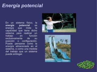 Energía potencial

En un sistema físico, la
energía
potencial
es
energía
que
mide
la
capacidad que tiene dicho
sistema para realizar un
trabajo
en
función
exclusivamente
de
su
posición o configuración.
Puede pensarse como la
energía almacenada en el
sistema, o como una medida
del trabajo que un sistema
puede entregar.

 