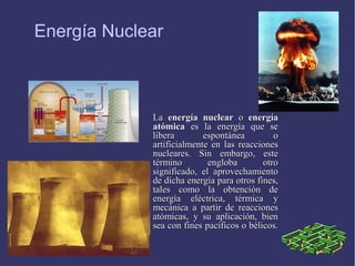Energía Nuclear

La energía nuclear o energía
atómica es la energía que se
libera
espontánea
o
artificialmente en las reacciones
nucleares. Sin embargo, este
término
engloba
otro
significado, el aprovechamiento
de dicha energía para otros fines,
tales como la obtención de
energía eléctrica, térmica y
mecánica a partir de reacciones
atómicas, y su aplicación, bien
sea con fines pacíficos o bélicos.

 