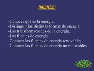 INDICE:
-Conocer qué es la energía.
-Distinguir las distintas formas de energía.
-Las transformaciones de la energía.
-Las fuentes de energía.
-Conocer las fuentes de energía renovables.
-Conocer las fuentes de energía no renovables.

 