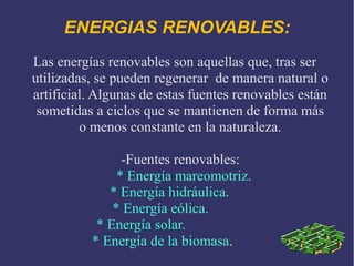 ENERGIAS RENOVABLES:
Las energías renovables son aquellas que, tras ser
utilizadas, se pueden regenerar de manera natural o
artificial. Algunas de estas fuentes renovables están
sometidas a ciclos que se mantienen de forma más
o menos constante en la naturaleza.
-Fuentes renovables:
* Energía mareomotriz.
* Energía hidráulica.
* Energía eólica.
* Energía solar.
* Energía de la biomasa.

 