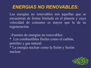 ENERGIAS NO RENOVABLES:
Las energías no renovables son aquellas que se
encuentran de forma limitada en el planeta y cuya
velocidad de consumo es mayor que la de su
regeneración.
-Fuentes de energías no renovables:
* Los combustibles fósiles como el carbón,
petróleo y gas natural.
* La energía nuclear como la fisión y fusión
nuclear.

 