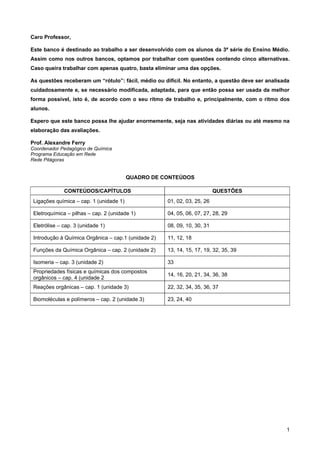 Caro Professor,

Este banco é destinado ao trabalho a ser desenvolvido com os alunos da 3ª série do Ensino Médio.
Assim como nos outros bancos, optamos por trabalhar com questões contendo cinco alternativas.
Caso queira trabalhar com apenas quatro, basta eliminar uma das opções.

As questões receberam um “rótulo”: fácil, médio ou difícil. No entanto, a questão deve ser analisada
cuidadosamente e, se necessário modificada, adaptada, para que então possa ser usada da melhor
forma possível, isto é, de acordo com o seu ritmo de trabalho e, principalmente, com o ritmo dos
alunos.

Espero que este banco possa lhe ajudar enormemente, seja nas atividades diárias ou até mesmo na
elaboração das avaliações.

Prof. Alexandre Ferry
Coordenador Pedagógico de Química
Programa Educação em Rede
Rede Pitágoras


                                         QUADRO DE CONTEÚDOS

              CONTEÚDOS/CAPÍTULOS                                         QUESTÕES
 Ligações química – cap. 1 (unidade 1)               01, 02, 03, 25, 26

 Eletroquímica – pilhas – cap. 2 (unidade 1)         04, 05, 06, 07, 27, 28, 29

 Eletrólise – cap. 3 (unidade 1)                     08, 09, 10, 30, 31

 Introdução à Química Orgânica – cap.1 (unidade 2)   11, 12, 18

 Funções da Química Orgânica – cap. 2 (unidade 2)    13, 14, 15, 17, 19, 32, 35, 39

 Isomeria – cap. 3 (unidade 2)                       33
 Propriedades físicas e químicas dos compostos
                                                     14, 16, 20, 21, 34, 36, 38
 orgânicos – cap. 4 (unidade 2
 Reações orgânicas – cap. 1 (unidade 3)              22, 32, 34, 35, 36, 37

 Biomoléculas e polímeros – cap. 2 (unidade 3)       23, 24, 40




                                                                                                  1
 