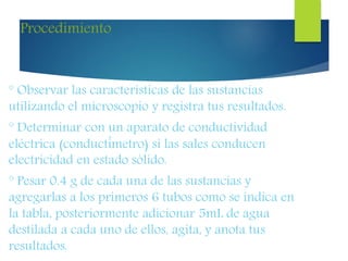 Procedimiento
° Observar las características de las sustancias
utilizando el microscopio y registra tus resultados.
° Determinar con un aparato de conductividad
eléctrica (conductímetro) si las sales conducen
electricidad en estado sólido.
° Pesar 0.4 g de cada una de las sustancias y
agregarlas a los primeros 6 tubos como se indica en
la tabla, posteriormente adicionar 5mL de agua
destilada a cada uno de ellos, agita, y anota tus
resultados.
 