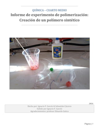 Página | 1
¯¯¯¯¯¯¯¯¯¯¯¯¯¯¯¯¯¯¯¯¯¯¯¯¯¯¯¯¯¯¯¯¯¯¯¯¯¯¯¯¯¯¯¯¯¯¯¯¯¯¯¯¯
QUÍMICA – CUARTO MEDIO
Informe de experimento de polimerización:
Creación de un polímero sintético
____________________________________________________
2016
Hecho por: Ignacio F. Garcés & Sebastián Cáceres
Subido por Ignacio F. Garcés
Agradecimientos: profesor Eduardo Gatica
 