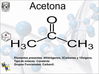 Acetona
Elementos presentes: 6Hidrógenos, 3Carbones y 1Oxígeno.
Tipo de enlaces: Covalente
Grupos Funcionales: Carbonil.
 
