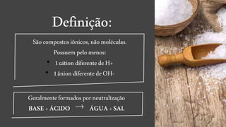 Definição:
Sãocompostos iônicos,nãomoléculas.
Possuem pelo menos:
• 1cátion diferentedeH+
• 1âniondiferentedeOH-
Geralmenteformados porneutralização
BASE +ÁCIDO ÁGUA+SAL
 