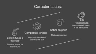 Características:
Em altos pontos de
tenperatura
Sofrem fusão e
ebulição
Muitos apresentam
Sabor salgado
Mercury is the closest
planet to the Sun
Compostos iônicos
Com exceções, como
o sal de cozinha
São
venenosos
 