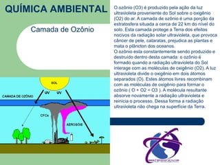 QUÍMICA AMBIENTAL 
Camada de Ozônio 
O ozônio (O3) é produzido pela ação da luz 
ultravioleta proveniente do Sol sobre o oxigênio 
(O2) do ar. A camada de ozônio é uma porção da 
estratosfera situada a cerca de 22 km do nível do 
solo. Esta camada protege a Terra dos efeitos 
nocivos da radiação solar ultravioleta, que provoca 
câncer de pele, cataratas, prejudica as plantas e 
mata o plâncton dos oceanos. 
O ozônio esta constantemente sendo produzido e 
destruído dentro desta camada: o ozônio é 
formado quando a radiação ultravioleta do Sol 
interage com as moléculas de oxigênio (O2). A luz 
ultravioleta divide o oxigênio em dois átomos 
separados (O). Estes átomos livres recombinam 
com as moléculas de oxigênio para formar o 
ozônio ( O + O2 = O3 ). A molécula resultante 
absorve novamente a radiação ultravioleta e 
reinicia o processo. Dessa forma a radiação 
ultravioleta não chega na superfície da Terra. 
 