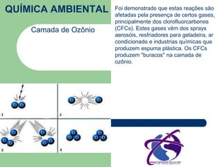 QUÍMICA AMBIENTAL 
Camada de Ozônio 
Foi demonstrado que estas reações são 
afetadas pela presença de certos gases, 
principalmente dos clorofluorcarbonos 
(CFCs). Estes gases vêm dos sprays 
aerosóis, resfriadores para geladeira, ar 
condicionado e industrias químicas que 
produzem espuma plástica. Os CFCs 
produzem "buracos" na camada de 
ozônio. 
 