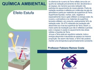 QUÍMICA AMBIENTAL 
Efeito Estufa 
A cobertura de nuvens da Terra reflete cerca de um 
quarto da radiação proveniente do Sol, devolvendo-a 
ao espaço, de maneira que esta radiação não 
participa do aquecimento do nosso planeta. Parte da 
radiação recebida é refletida por moléculas de gás da 
atmosfera e parte por materiais da superfície da Terra. 
Superfícies líquidas, rochas, solo, vegetais e 
especialmente neve e gelo refletem a energia solar. As 
nuvens, a atmosfera e os materiais da superfície 
terrestre refletem, em conjunto, praticamente 34% da 
radiação solar. Os 47% restantes da insolação são 
absorvidos ao nível da superfície da Terra. Assim, a 
maior parte da insolação que não é refletida e perdida 
para o espaço é usada no aquecimento das áreas 
sólidas e líquidas da Terra. 
Já que a Terra está em equilíbrio radiante, toda a 
energia absorvida é devolvida ao espaço na mesma 
proporção. Se assim não fosse, a Terra não poderia 
manter uma temperatura aproximadamente constante. 
Professor Fabiano Ramos Costa 
 
