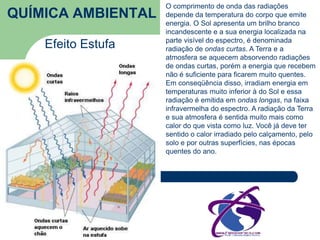 QUÍMICA AMBIENTAL 
Efeito Estufa 
O comprimento de onda das radiações 
depende da temperatura do corpo que emite 
energia. O Sol apresenta um brilho branco 
incandescente e a sua energia localizada na 
parte visível do espectro, é denominada 
radiação de ondas curtas. A Terra e a 
atmosfera se aquecem absorvendo radiações 
de ondas curtas, porém a energia que recebem 
não é suficiente para ficarem muito quentes. 
Em conseqüência disso, irradiam energia em 
temperaturas muito inferior à do Sol e essa 
radiação é emitida em ondas longas, na faixa 
infravermelha do espectro. A radiação da Terra 
e sua atmosfera é sentida muito mais como 
calor do que vista como luz. Você já deve ter 
sentido o calor irradiado pelo calçamento, pelo 
solo e por outras superfícies, nas épocas 
quentes do ano. 
 