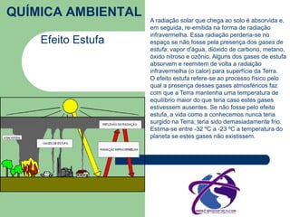 QUÍMICA AMBIENTAL 
Efeito Estufa 
A radiação solar que chega ao solo é absorvida e, 
em seguida, re-emitida na forma de radiação 
infravermelha. Essa radiação perderia-se no 
espaço se não fosse pela presença dos gases de 
estufa: vapor d'água, dióxido de carbono, metano, 
óxido nitroso e ozônio. Alguns dos gases de estufa 
absorvem e reemitem de volta a radiação 
infravermelha (o calor) para superfície da Terra. 
O efeito estufa refere-se ao processo físico pelo 
qual a presença desses gases atmosféricos faz 
com que a Terra mantenha uma temperatura de 
equilíbrio maior do que teria caso estes gases 
estivessem ausentes. Se não fosse pelo efeito 
estufa, a vida como a conhecemos nunca teria 
surgido na Terra; teria sido demasiadamente frio. 
Estima-se entre -32 ºC a -23 ºC a temperatura do 
planeta se estes gases não existissem. 
 