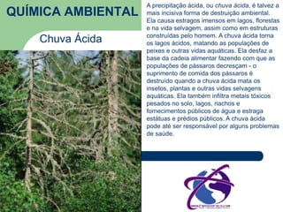 QUÍMICA AMBIENTAL 
Chuva Ácida 
A precipitação ácida, ou chuva ácida, é talvez a 
mais incisiva forma de destruição ambiental. 
Ela causa estragos imensos em lagos, florestas 
e na vida selvagem, assim como em estruturas 
construídas pelo homem. A chuva ácida torna 
os lagos ácidos, matando as populações de 
peixes e outras vidas aquáticas. Ela desfaz a 
base da cadeia alimentar fazendo com que as 
populações de pássaros decresçam - o 
suprimento de comida dos pássaros é 
destruído quando a chuva ácida mata os 
insetos, plantas e outras vidas selvagens 
aquáticas. Ela também infiltra metais tóxicos 
pesados no solo, lagos, riachos e 
fornecimentos públicos de água e estraga 
estátuas e prédios públicos. A chuva ácida 
pode até ser responsável por alguns problemas 
de saúde. 
 