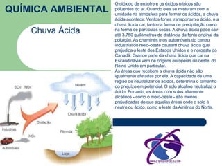 QUÍMICA AMBIENTAL 
Chuva Ácida 
O dióxido de enxofre e os óxidos nítricos são 
poluentes do ar. Quando eles se misturam com a 
umidade na atmosfera para formar os ácidos, a chuva 
ácida acontece. Ventos fortes transportam o ácido, e a 
chuva ácida cai, tanto na forma de precipitação como 
na forma de partículas secas. A chuva ácida pode cair 
até 3.750 quilômetros de distância da fonte original da 
poluição. As chaminés e os automóveis do centro 
industrial do meio-oeste causam chuva ácida que 
prejudica o leste dos Estados Unidos e o noroeste do 
Canadá. Grande parte da chuva ácida que cai na 
Escandinávia vem de origens européias do oeste, do 
Reino Unido em particular. 
As áreas que recebem a chuva ácida não são 
igualmente afetadas por ela. A capacidade de uma 
região de neutralizar os ácidos, determina o tamanho 
do prejuízo em potencial. O solo alcalino neutraliza o 
ácido. Portanto, as áreas com solos altamente 
alcalinos - como o meio-oeste - são menos 
prejudicadas do que aquelas áreas onde o solo é 
neutro ou ácido, como o leste da América do Norte. 
 