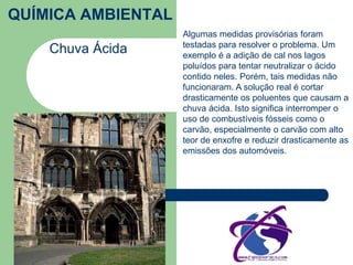 QUÍMICA AMBIENTAL 
Chuva Ácida 
Algumas medidas provisórias foram 
testadas para resolver o problema. Um 
exemplo é a adição de cal nos lagos 
poluídos para tentar neutralizar o ácido 
contido neles. Porém, tais medidas não 
funcionaram. A solução real é cortar 
drasticamente os poluentes que causam a 
chuva ácida. Isto significa interromper o 
uso de combustíveis fósseis como o 
carvão, especialmente o carvão com alto 
teor de enxofre e reduzir drasticamente as 
emissões dos automóveis. 
 