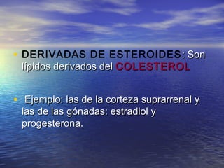 • DERIVADAS DE ESTEROIDES : Son: Son
lípidos derivados dellípidos derivados del COLESTEROLCOLESTEROL
• Ejemplo: las de la corteza suprarrenal yEjemplo: las de la corteza suprarrenal y
las de las gónadas: estradiol ylas de las gónadas: estradiol y
progesterona.progesterona.
 