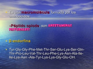 • Es unaEs una macromoléculamacromolécula formada por losformada por los
aminoácidos:aminoácidos:
-Péptido opiode-Péptido opiode , son, son anfetaminasanfetaminas
naturales!naturales!
• β-endorfinaβ-endorfina
• Tyr-Gly-Gly-Phe-Met-Thr-Ser-Glu-Lys-Ser-Gln-Tyr-Gly-Gly-Phe-Met-Thr-Ser-Glu-Lys-Ser-Gln-
Thr-Pro-Leu-Val-Thr-Leu-Phe-Lys-Asn-Ala-Ile-Thr-Pro-Leu-Val-Thr-Leu-Phe-Lys-Asn-Ala-Ile-
Ile-Lys-Asn -Ala-Tyr-Lys-Lys-Gly-Glu-OH.Ile-Lys-Asn -Ala-Tyr-Lys-Lys-Gly-Glu-OH.
 