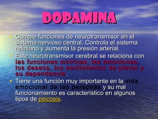 DOPAMINADOPAMINA
• Cumple funciones de neurotransmisor en elCumple funciones de neurotransmisor en el
sistema nervioso central. Controla el sistemasistema nervioso central. Controla el sistema
retiniano y aumenta la presión arterial.retiniano y aumenta la presión arterial.
• Este neurotransmisor cerebral se relaciona conEste neurotransmisor cerebral se relaciona con
las funciones motrices, las emociones,las funciones motrices, las emociones,
los deseos, los sentimientos de placer ylos deseos, los sentimientos de placer y
su dependenciasu dependencia ..
• Tiene una función muy importante en laTiene una función muy importante en la vida
emocional de las personas y su maly su mal
funcionamiento es característico en algunosfuncionamiento es característico en algunos
tipos detipos de psicosispsicosis..
 