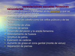 • Confieren lasConfieren las características sexuales femeninascaracterísticas sexuales femeninas
secundariassecundarias que aparecen cuando el nivel deque aparecen cuando el nivel de
estrógenos empieza a aumentar en laestrógenos empieza a aumentar en la pubertadpubertad y que sey que se
mantienen en la edad adulta:mantienen en la edad adulta:
• Aumento de grasa corporalAumento de grasa corporal
• Crecimiento de cabello como los vellos púbicos y de lasCrecimiento de cabello como los vellos púbicos y de las
axilasaxilas
• Crecimiento de uñasCrecimiento de uñas
• Aumento de senosAumento de senos
• Desarrollo del pezón y la areola femenina.Desarrollo del pezón y la areola femenina.
• Ablandamiento de huesosAblandamiento de huesos
• Amplitud de pelvisAmplitud de pelvis
• Extensión de caderasExtensión de caderas
• Aumento de grasa en zona genital (monte de venus)Aumento de grasa en zona genital (monte de venus)
• Separación de piernasSeparación de piernas
 