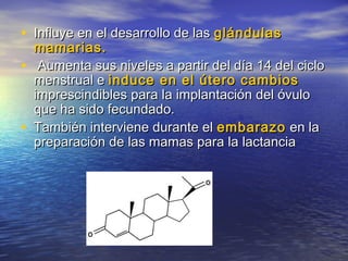 • Influye en el desarrollo de lasInfluye en el desarrollo de las glándulasglándulas
mamarias.mamarias.
• Aumenta sus niveles a partir del día 14 del cicloAumenta sus niveles a partir del día 14 del ciclo
menstrual emenstrual e induce en el útero cambiosinduce en el útero cambios
imprescindibles para la implantación del óvuloimprescindibles para la implantación del óvulo
que ha sido fecundado.que ha sido fecundado.
• También interviene durante elTambién interviene durante el embarazoembarazo en laen la
preparación de las mamas para la lactanciapreparación de las mamas para la lactancia
 