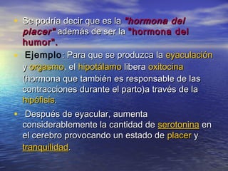 • Se podría decir que es laSe podría decir que es la "hormona del"hormona del
placer"placer" además de ser laademás de ser la "hormona del"hormona del
humor".humor".
• Ejemplo: Para que se produzca la: Para que se produzca la eyaculacióneyaculación
yy orgasmoorgasmo, el, el hipotálamohipotálamo liberalibera oxitocinaoxitocina
(hormona que también es responsable de las(hormona que también es responsable de las
contracciones durante el parto)a través de lacontracciones durante el parto)a través de la
hipófisishipófisis..
• Después de eyacular, aumentaDespués de eyacular, aumenta
considerablemente la cantidad deconsiderablemente la cantidad de serotoninaserotonina enen
el cerebro provocando un estado deel cerebro provocando un estado de placerplacer yy
tranquilidadtranquilidad..
 