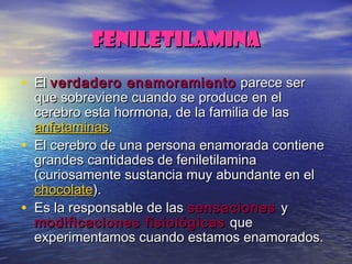 FENILETILAMINAFENILETILAMINA
• ElEl verdadero enamoramientoverdadero enamoramiento parece serparece ser
que sobreviene cuando se produce en elque sobreviene cuando se produce en el
cerebro esta hormona, de la familia de lascerebro esta hormona, de la familia de las
anfetaminasanfetaminas..
• El cerebro de una persona enamorada contieneEl cerebro de una persona enamorada contiene
grandes cantidades de feniletilaminagrandes cantidades de feniletilamina
(curiosamente sustancia muy abundante en el(curiosamente sustancia muy abundante en el
chocolatechocolate).).
• Es la responsable de lasEs la responsable de las sensacionessensaciones yy
modificaciones fisiológicasmodificaciones fisiológicas queque
experimentamos cuando estamos enamorados.experimentamos cuando estamos enamorados.
 