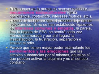• Para conservar la pareja es necesario buscarPara conservar la pareja es necesario buscar
mecanismos socioculturales (grata(grata
convivencia, costumbre, intereses mutuos, etc.).convivencia, costumbre, intereses mutuos, etc.).
• Hemos de luchar por que el proceso deje de serHemos de luchar por que el proceso deje de ser
solo químico. Si no se han establecido ligazonessolo químico. Si no se han establecido ligazones
dede intereses comunes y empatía , la pareja,, la pareja,
tras la bajada de FEA, se sentirá cada veztras la bajada de FEA, se sentirá cada vez
menos enamorada y por ahí llegará lamenos enamorada y por ahí llegará la
insatisfacción, la frustración, separación einsatisfacción, la frustración, separación e
incluso el odio.incluso el odio.
• Parece que tienen mayor poder estimulante losParece que tienen mayor poder estimulante los
sentimientos y las emociones que lasque las
simples substancias por sí mismas, aquellos sísimples substancias por sí mismas, aquellos sí
que pueden activar la alquimia y no al sentidoque pueden activar la alquimia y no al sentido
contrario.contrario.
 