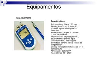 Equipamentos Características: Faixa analítica 0,00 – 2,00 mg/L Resolução 0,01 pH; 0,1 mV e 3 números significativos para Íon Selectivo Acuracidade 0,01 pH; 0,2 mV ou 0,34% Íon Seletivo Proteção Grau de proteção IP67, equipamento a prova d’água Conectores BNC padrão para eletrodos e banana para o sensor de temperatura* Display Indicação simultânea de pH e Temperatura Alimentação Bateria 9V Rede elétrica 90 ~ 240V potenciómetro 