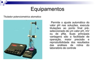 Equipamentos Permite o ajuste automático do valor pH nas soluções, executa titulações ao ponto final pré-seleccionado de um valor pH, mV ou de pNa. Suas principais vantagens são a facilidade de operação, maior precisão e reprodutibilidade dos resultados das análises de rotina do laboratório de controle Titulador potenciometrico atomatico 