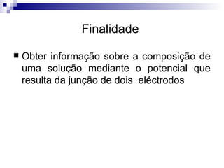 Finalidade  Obter informação sobre a composição de uma solução mediante o potencial que resulta da junção de dois  eléctrodos  