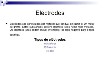 Eléctrodos Eléctrodos são constituídos por material que conduz, em geral é: um metal ou grafite. Estas substâncias contêm electrões livres numa rede metálica. Os electrões livres podem mover livremente (do lado negativo para o lado positivo).   Tipos de eléctrodos Indicadores Referencia Redox 