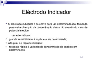 Eléctrodo Indicador •   O eléctrodo indicador é selectivo para um determinado ião, tornando possível a obtenção da concentração desse ião através do valor de potencial medido. características:  grande sensibilidade à espécie a ser determinada;     alto grau de reprodutibilidade;  resposta rápida à variação de concentração da espécie em determinação M 