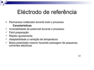 Eléctrodo de referência Permanece inalterado durante todo o processo  Características Invariabilidade de potencial durante o processo Fácil preparação Rápido ajustamento Adaptabilidade a variação de temperatura Baixa polaridade mesmo havendo passagem de pequenas correntes electricas  M 