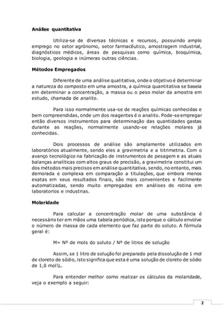 2
Análise quantitativa
Utiliza-se de diversas técnicas e recursos, possuindo amplo
emprego no setor agrónomo, setor farmacêutico, amostragem industrial,
diagnósticos médicos, áreas de pesquisas como química, bioquímica,
biologia, geologia e inúmeras outras ciências.
Métodos Empregados
Diferente de uma análise qualitativa, onde o objetivo é determinar
a natureza do composto em uma amostra, a química quantitativa se baseia
em determinar a concentração, a massa ou o peso molar da amostra em
estudo, chamada de analito.
Para isso normalmente usa-se de reações químicas conhecidas e
bem compreendidas, onde um dos reagentes é o analito. Pode-se empregar
então diversos instrumentos para determinação das quantidades gastas
durante as reações, normalmente usando-se relações molares já
conhecidas.
Dois processos de análise são amplamente utilizados em
laboratórios atualmente, sendo eles a gravimetria e a titrimetria. Com o
avanço tecnológico na fabricação de instrumentos de pesagem e as atuais
balanças analíticas com altos graus de precisão, a gravimetria constitui um
dos métodos mais precisos em análise quantitativa, sendo, no entanto, mais
demorada e complexa em comparação a titulações, que embora menos
exatas em seus resultados finais, são mais convenientes e facilmente
automatizadas, sendo muito empregadas em análises de rotina em
laboratorios e industrias.
Molaridade
Para calcular a concentração molar de uma substância é
necessário ter em mãos uma tabela periódica, isto porque o cálculo envolve
o número de massa de cada elemento que faz parte do soluto. A fórmula
geral é:
M= Nº de mols do soluto / Nº de litros de solução
Assim, se 1 litro de solução foi preparado pela dissolução de 1 mol
de cloreto de sódio, isto significa que esta é uma solução de cloreto de sódio
de 1,0 molL.
Para entender melhor como realizar os cálculos da molaridade,
veja o exemplo a seguir:
 