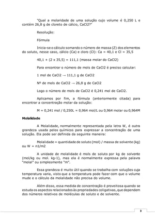 3
"Qual a molaridade de uma solução cujo volume é 0,250 L e
contém 26,8 g de cloreto de cálcio, CaCl2?"
Resolução:
Fórmula
Inicia-se o cálculo somando o número de massa (Z) dos elementos
do soluto, nesse caso, cálcio (Ca) e cloro (Cl): Ca = 40,1 e Cl = 35,5
40,1 + (2 x 35,5) = 111,1 (massa molar do CaCl2)
Para encontrar o número de mols de CaCl2 é preciso calcular:
1 mol de CaCl2 → 111,1 g de CaCl2
Nº de mols de CaCl2 → 26,8 g de CaCl2
Logo o número de mols de CaCl2 é 0,241 mol de CaCl2.
Aplicamos por fim, a fórmula (anteriormente citada) para
encontrar a concentração molar da solução:
M = 0,241 mol / 0,250L = 0,964 mol/L ou 0,964 molar ou 0,964M
Molalidade
A Molalidade, normalmente representada pela letra W, é outra
grandeza usada pelos químicos para expressar a concentração de uma
solução. Ela pode ser definida da seguinte maneira:
Molalidade = quantidade de soluto (mol) / massa de solvente (kg)
ou W = n1/m2
A unidade de molalidade é mols de soluto por kg de solvente
(mol/kg ou mol. kg-1), mas ela é normalmente expressa pela palavra
“molal” ou simplesmente “m”.
Essa grandeza é muito útil quando se trabalha com soluções cuja
temperatura varia, visto que a temperatura pode fazer com que o volume
mude e o cálculo da molalidade não precisa do volume.
Além disso, essa medida de concentração é proveitosa quando se
estuda os aspectos relacionados às propriedades coligativas,que dependem
dos números relativos de moléculas de soluto e de solvente.
 