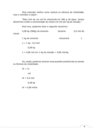 4
Para entender melhor como realizar os cálculos da molalidade,
veja o exemplo a seguir:
“Meio mol de um sal foi dissolvido em 580 g de água. Vamos
determinar então a concentração do soluto em mol por kg da solução.”
Para isso, podemos fazer o seguinte raciocínio:
0,58 kg (580g) de solvente dissolve 0,5 mol de
soluto
1 kg de solvente dissolverá x
x = 1 kg . 0,5 mol
0,58 kg
x = 0,86 mol em 1 kg da solução = 0,86 mol/kg
Ou, então, podemos resolver essa questão substituindo os valores
na fórmula da molalidade:
W = n1
m2
W = 0,5 mol
0,58 kg
W = 0,86 molal
 