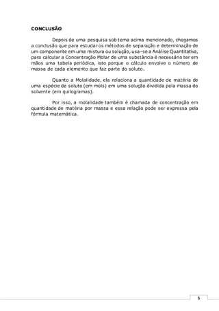 5
CONCLUSÃO
Depois de uma pesquisa sob tema acima mencionado, chegamos
a conclusão que para estudar os métodos de separação e determinação de
um componente em uma mistura ou solução, usa–se a Análise Quantitativa,
para calcular a Concentração Molar de uma substância é necessário ter em
mãos uma tabela periódica, isto porque o cálculo envolve o número de
massa de cada elemento que faz parte do soluto.
Quanto a Molalidade, ela relaciona a quantidade de matéria de
uma espécie de soluto (em mols) em uma solução dividida pela massa do
solvente (em quilogramas).
Por isso, a molalidade também é chamada de concentração em
quantidade de matéria por massa e essa relação pode ser expressa pela
fórmula matemática.
 