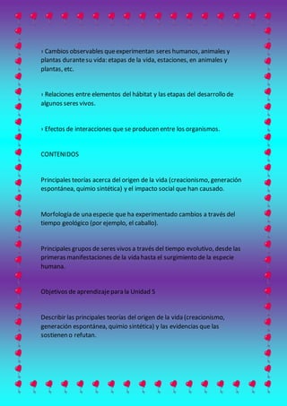 › Cambios observables queexperimentan seres humanos, animales y
plantas durantesu vida: etapas de la vida, estaciones, en animales y
plantas, etc.
› Relaciones entre elementos del hábitat y las etapas del desarrollo de
algunos seres vivos.
› Efectos de interacciones que se producen entre los organismos.
CONTENIDOS
Principales teorías acerca del origen de la vida (creacionismo, generación
espontánea, quimio sintética) y el impacto social que han causado.
Morfología de una especie que ha experimentado cambios a través del
tiempo geológico (por ejemplo, el caballo).
Principales grupos de seres vivos a través del tiempo evolutivo, desde las
primeras manifestaciones de la vida hasta el surgimiento de la especie
humana.
Objetivos de aprendizajepara la Unidad 5
Describir las principales teorías del origen de la vida (creacionismo,
generación espontánea, quimio sintética) y las evidencias que las
sostienen o refutan.
 